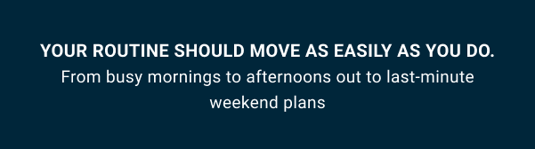 Your routine should move as easily as you do.