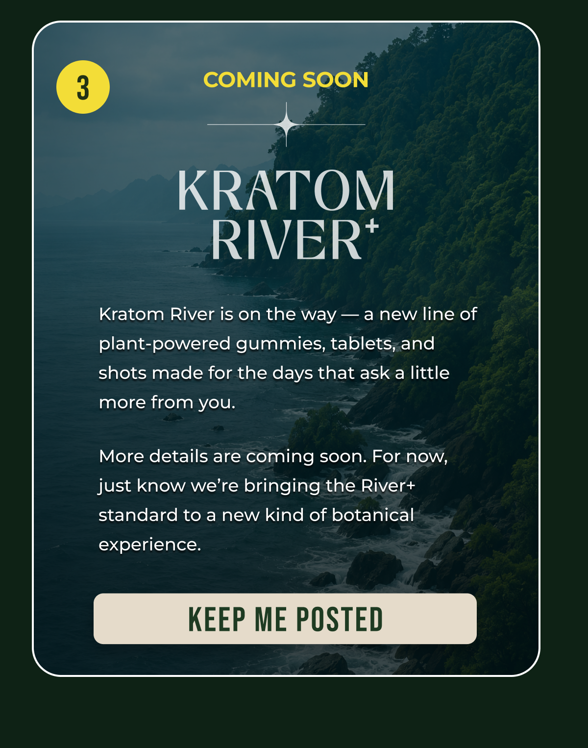 3 Coming Soon Kratom River is on the way — a new line of plant-powered gummies, tablets, and shots made for the days that ask a little more from you. More details are coming soon. For now, just know we’re bringing the River+ standard to a new kind of botanical experience. keep me Posted
