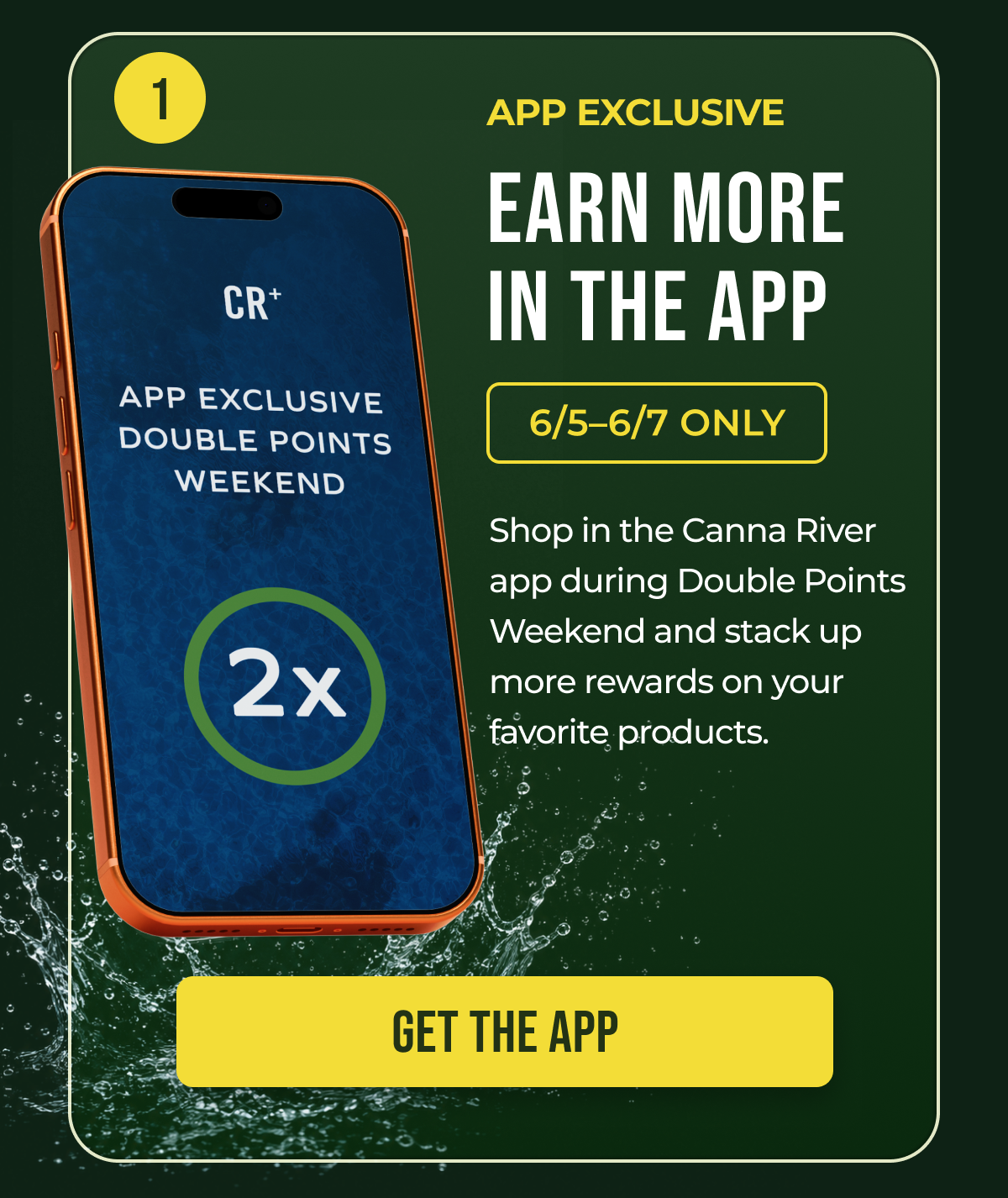 App Exclusive Earn More in the App 6/5–6/7 Only Shop in the Canna River app during Double Points Weekend and stack up more rewards on your favorite products. Get the App