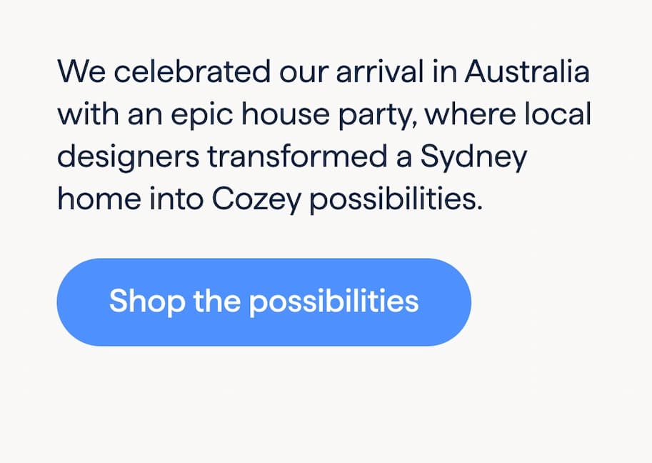 A look inside a Cozey house party. We celebrated our arrival in Australia with an epic house party, where local designers transformed a Sydney home into Cozey possibilities. Shop the possibilities.