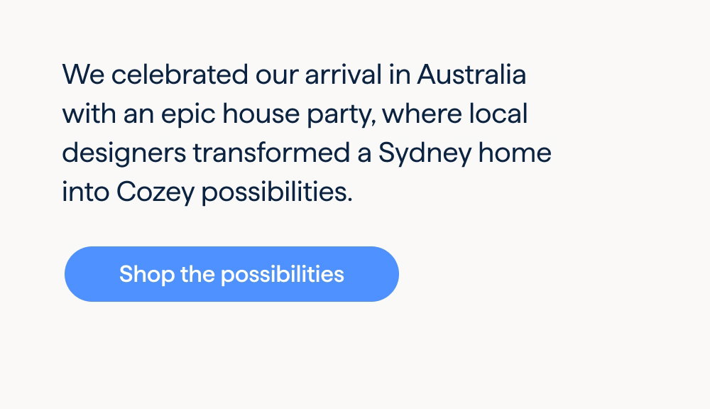 A look inside a Cozey house party. We celebrated our arrival in Australia with an epic house party, where local designers transformed a Sydney home into Cozey possibilities. Shop the possibilities.