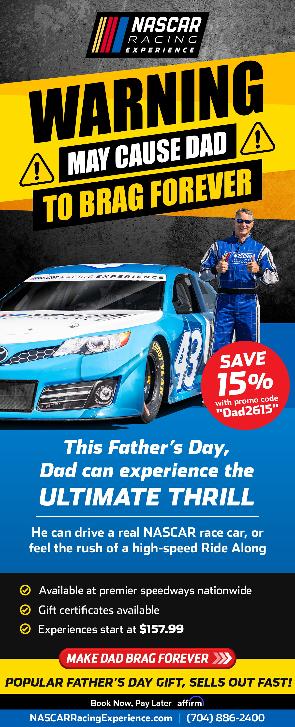 NASCAR Racing Experience | Warning! May cause Dad to Brag Forever | Save 15% with Promo code "Dad2615" | This Father's Day, Dad can experience the ULTIMATE THRILL | He can drive a real NASCAR race car, or feel the rush of a high-speed Ride Along | Available at Premier speedways Nationwide | Gift Certificates Available | Experiences start at $157.99| Make Dad Brag Forever | Popular Father's Day Gift, Sells Out Fast! | NASCARRACINGEXPERIENCE.com or call 704.886.2400 