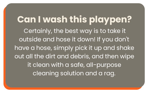 Can I wash this playpen?  Certainly, the best way is to take it outside and hose it down!If you don't have a hose, simply pick it up and shake out all the dirt and debris, and then wipe it clean with a safe, all-purpose cleaning solution and a rag.