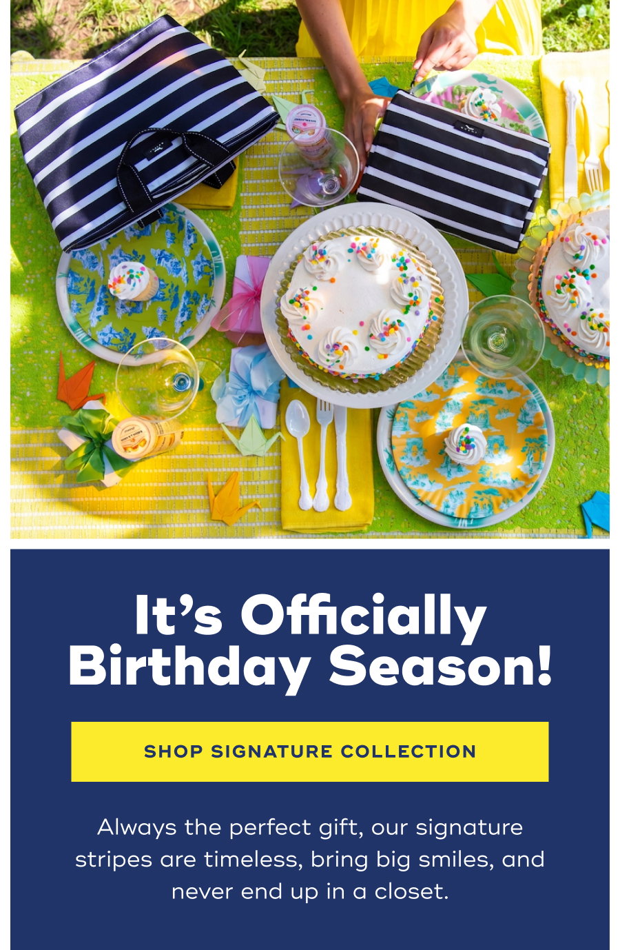 It’s Officially Birthday Season! SHOP SIGNATURE COLLECTION Always the perfect gift, our signature stripes are timeless, bring big smiles, and never end up in a closet.