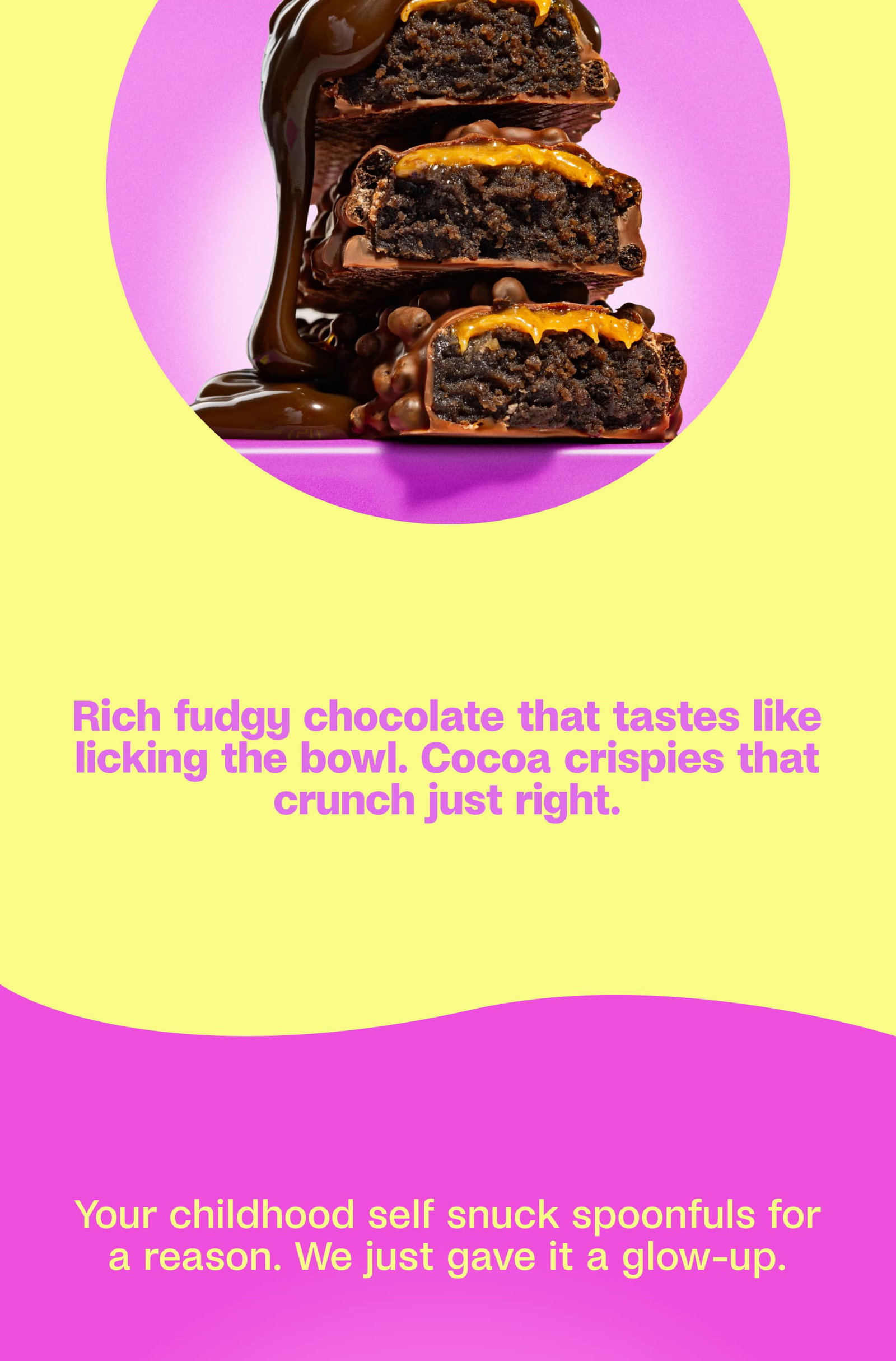 Rich fudgy chocolate that tastes like licking the bowl. Cocoa crispies that crunch just right.
