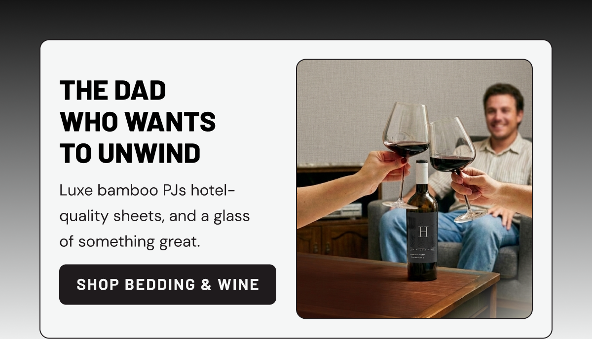 THE DAD WHO WANTS TO UNWIND. Luxe bamboo PJs hotel-quality sheets, and a glass of something great.