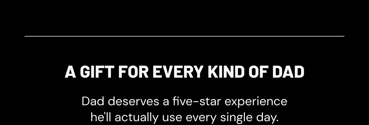 A gift for every kind of dad. Dad deserves a five-star experience he'll actually use every single day.