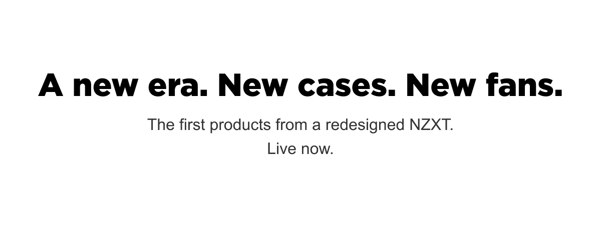 A new era. New cases. New fans. The first products from a redesigned NZXT. Live now.