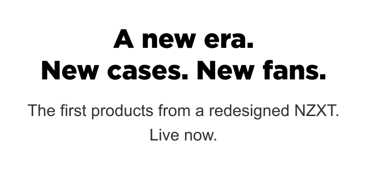 A new era. New cases. New fans. The first products from a redesigned NZXT. Live now.