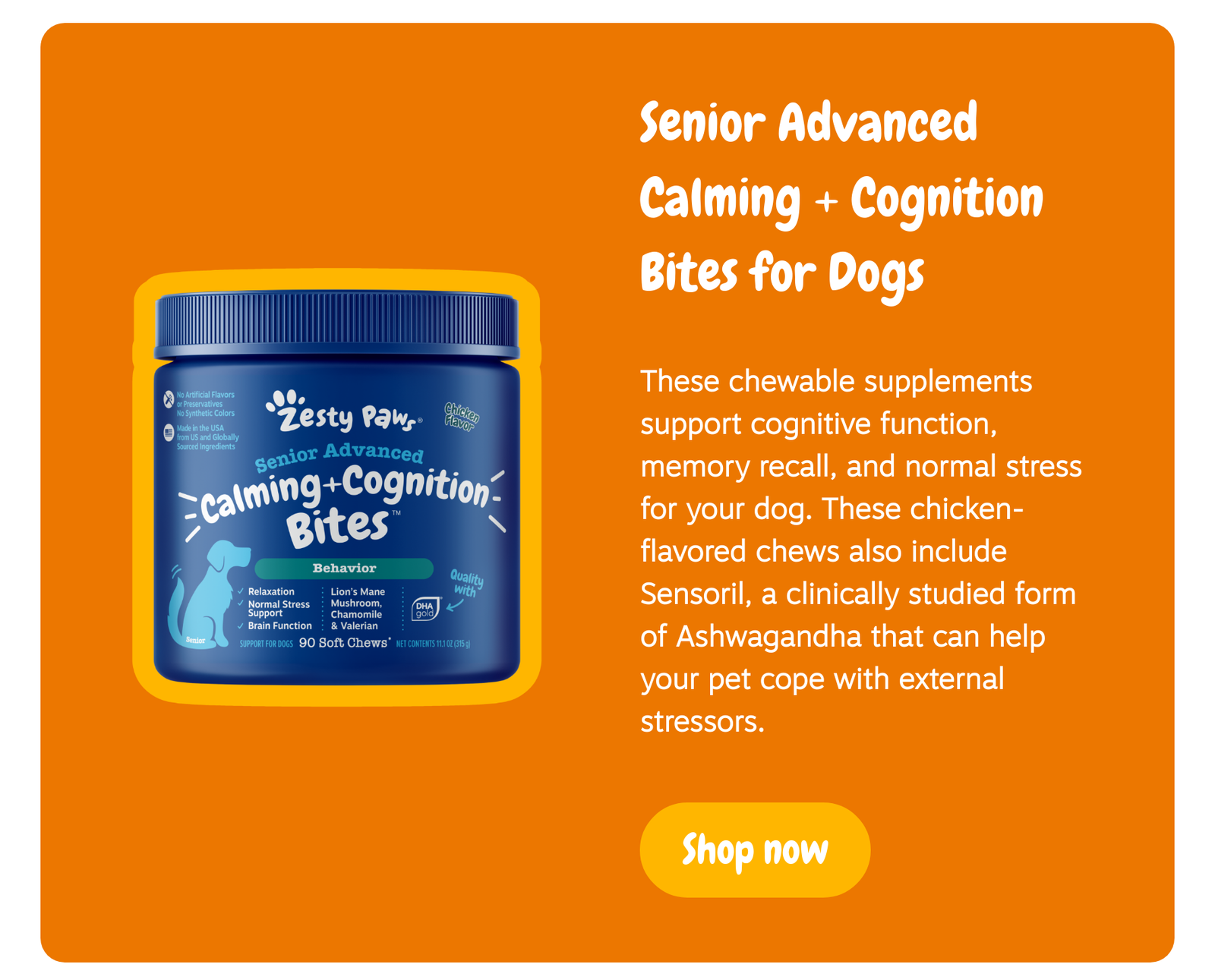 Senior Advanced Calming + Cognition Bites for Dogs: These chewable supplements support cognitive function, memory recall, and normal stress for your dog. These chicken-flavored chews also include Sensoril, a clinically studied form of Ashwagandha that can help your pet cope with external stressors. --> Shop now