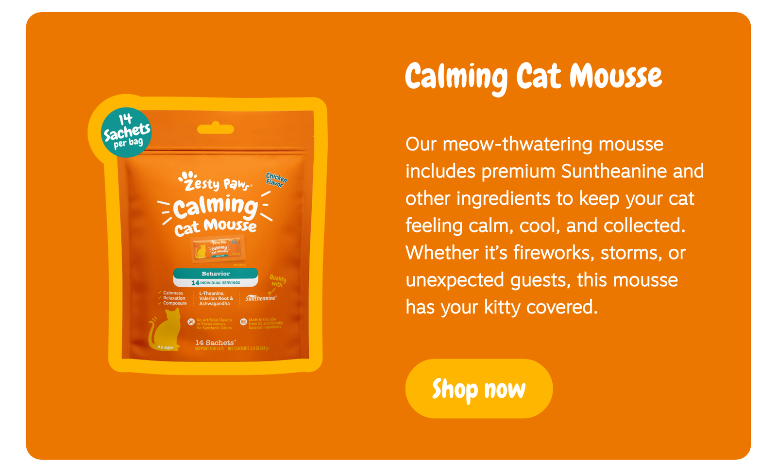 Calming Cat Mousse: Our meow-thwatering mousse includes premium Suntheanine and other ingredients to keep your cat feeling calm, cool, and collected. Whether it’s fireworks, storms, or unexpected guests, this mousse has your kitty covered. Shop now!