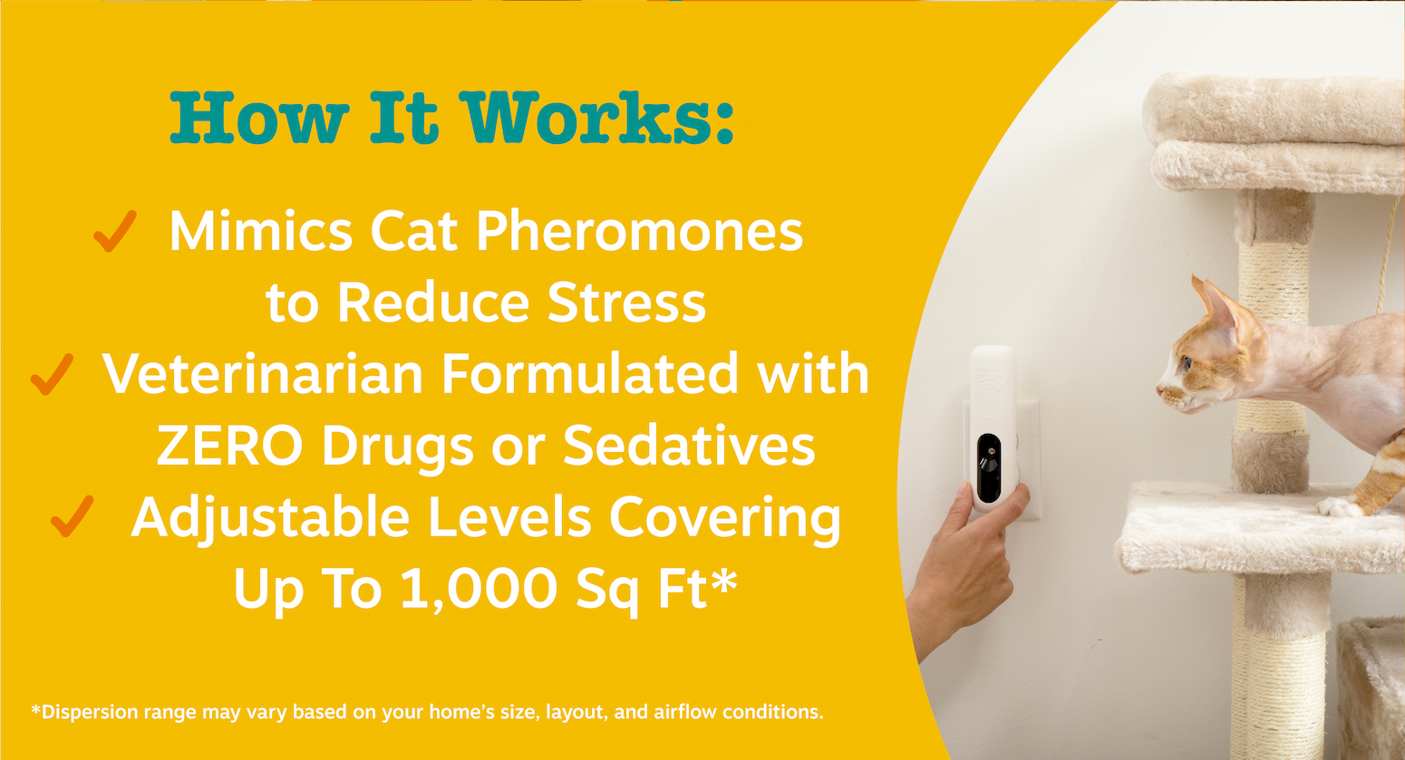 How It Works: Mimics Cat Pheromones to Reduce Stress, Vet-Formulated with ZERO Drugs or Sedatives, Adjustable Levels Covering Up to 1,000 Sq Ft* *Dispersion range may vary based on your home's size, layout, and airflow conditions.