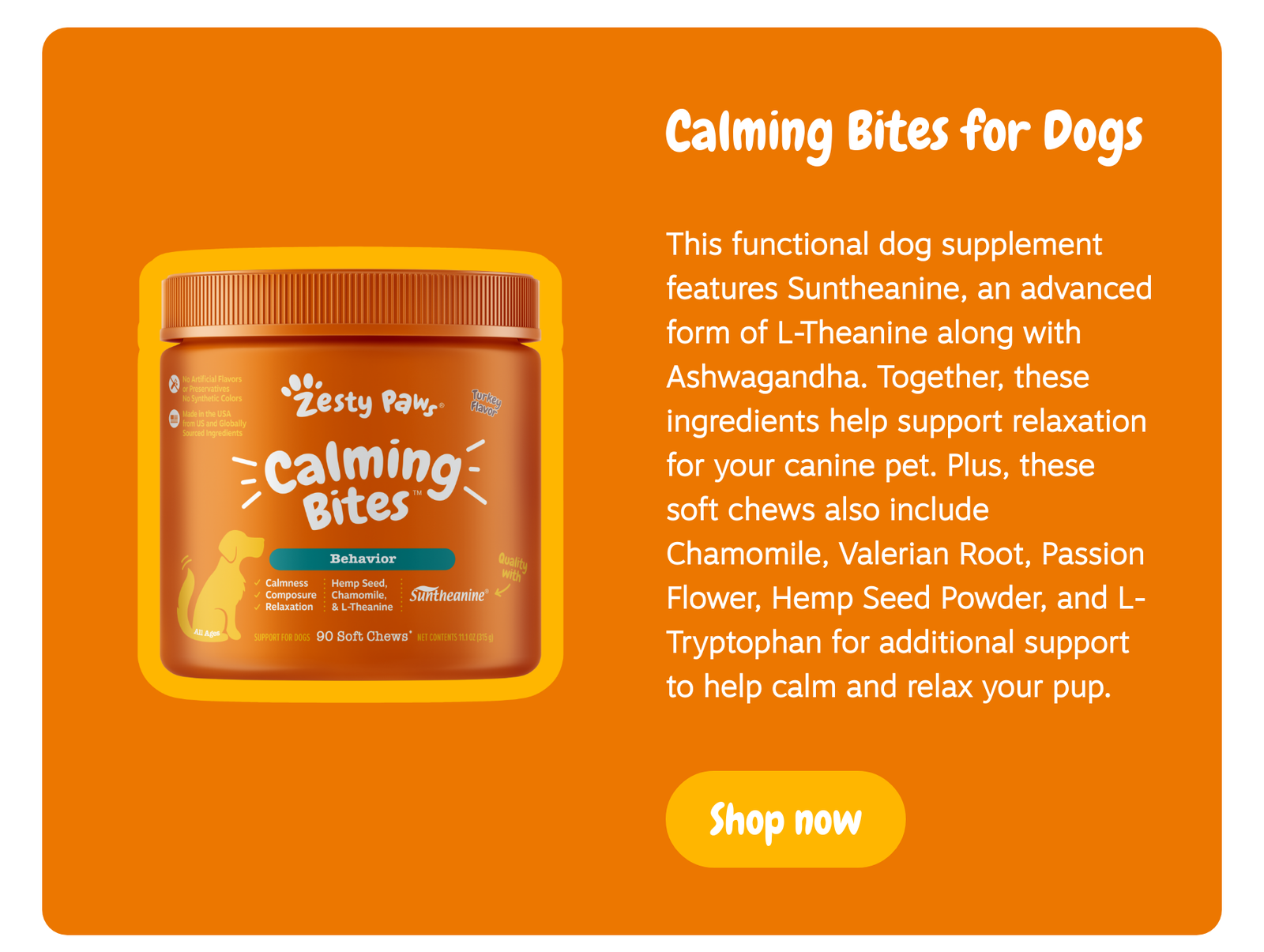 Calming Bites for Dogs: This functional dog supplement features Suntheanine, an advanced form of L-Theanine along with Ashwagandha. Together, these ingredients help support relaxation for your canine pet. Plus, these soft chews also include Chamomile, Valerian Root, Passion Flower, Hemp Seed Powder, and L-Tryptophan for additional support to help calm and relax your pup. --> Shop now