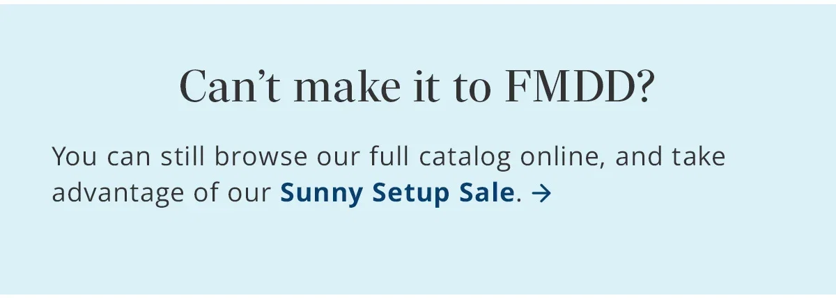 Can't make it to FMDD? Browse our full catalog and shop our Sunny Setup Sale.