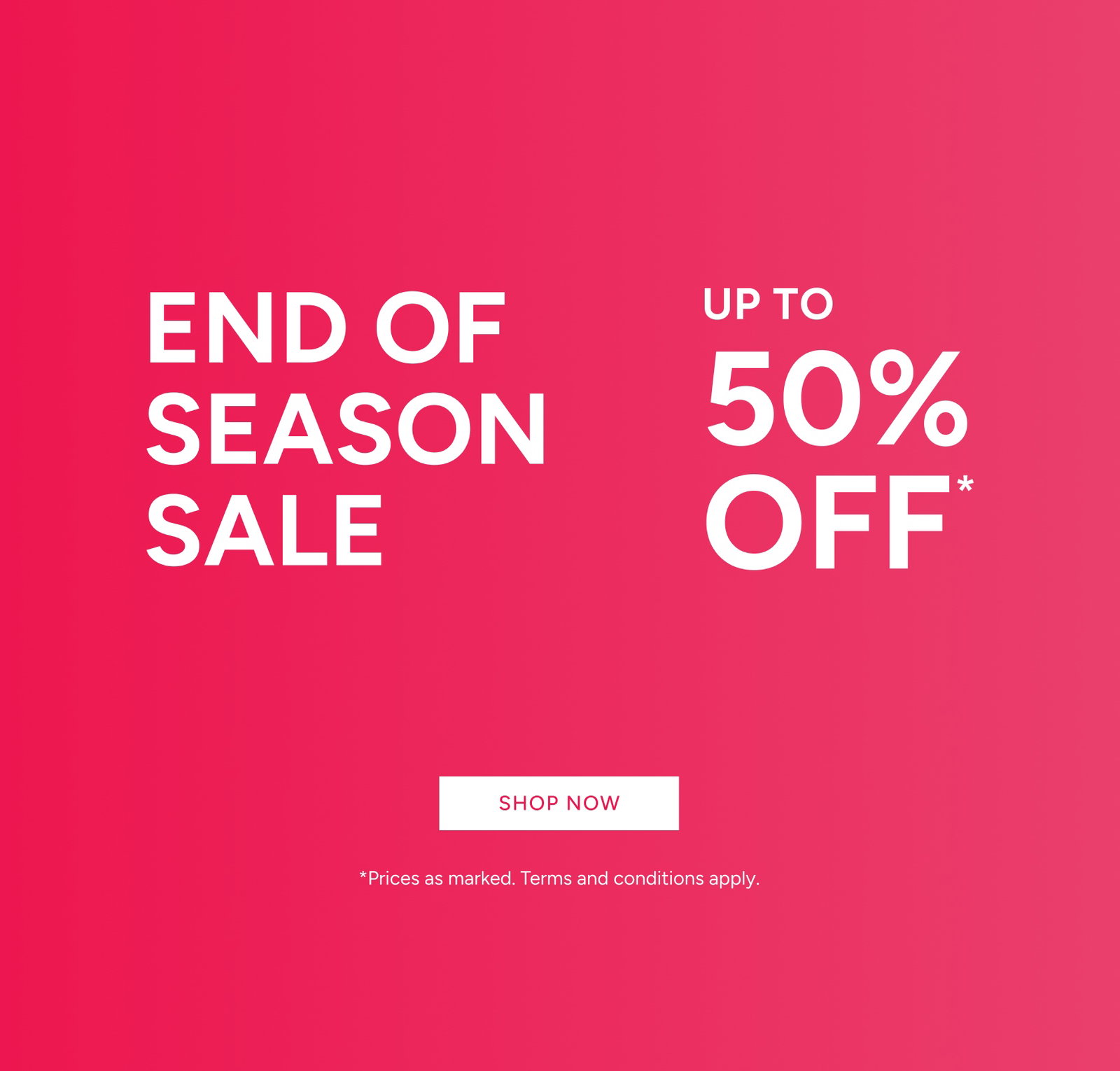 End Of Season Sale Up To 50% Off*. *Prices As Marked. Terms And Conditions Apply. Shop Now