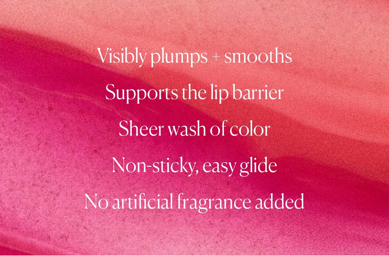 Visibly plumps + smooths Supports the lip barrier Sheer wash of color Non-sticky, easy glide No artificial fragrance added