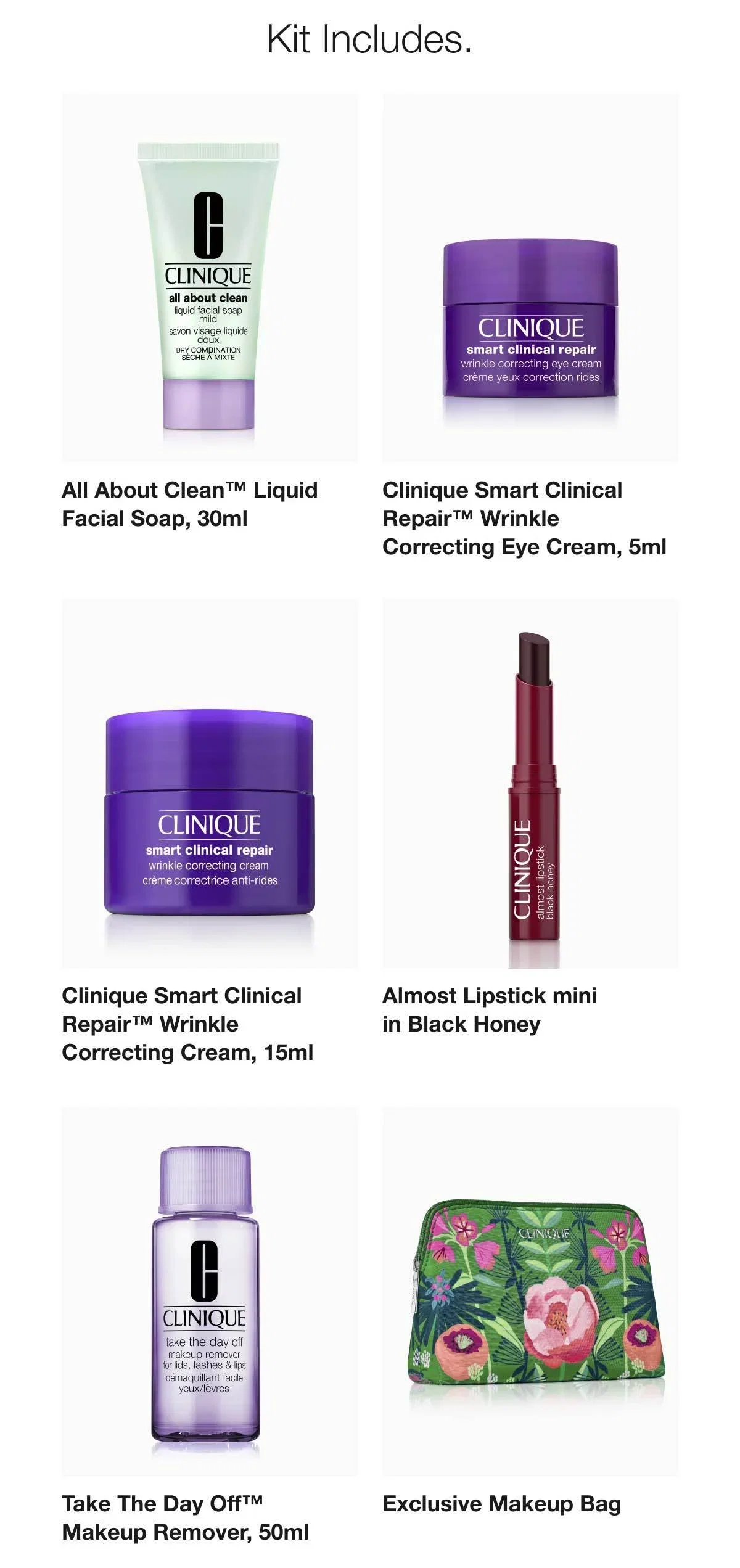 Kit Includes. | All About Clean™ Liquid Facial Soap, 30ml | Clinique Smart Clinical Repair™ Wrinkle Correcting Eye Cream, 5ml | Clinique Smart Clinical Repair™ Wrinkle Correcting Cream, 15ml | Almost Lipstick mini in Black Honey | Take The Day Off™ Makeup Remover, 50ml | Exclusive Makeup Bag