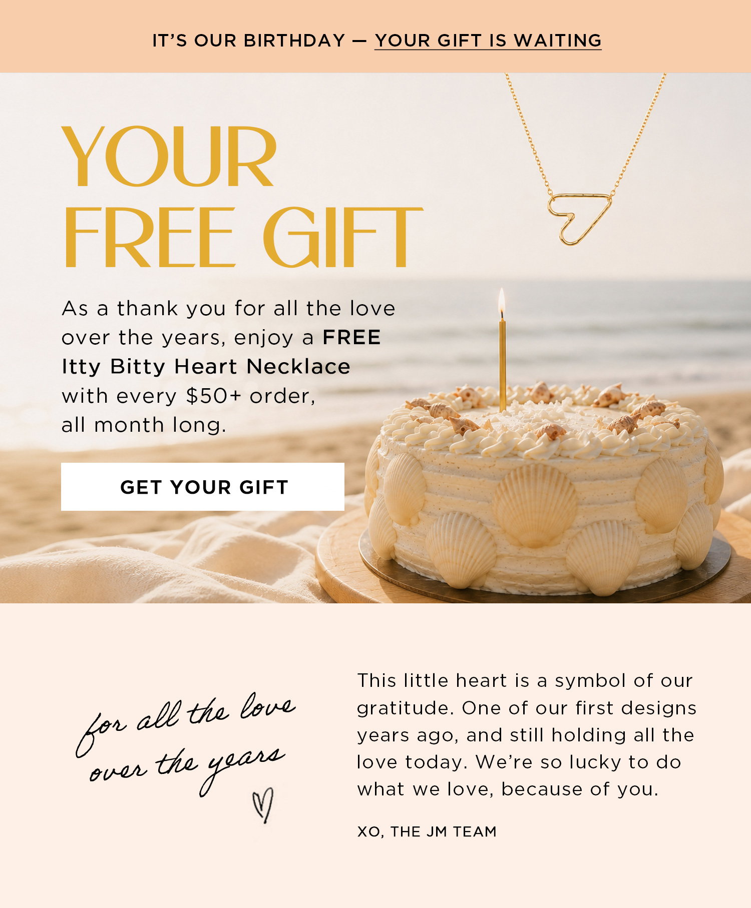 IT'S OUR BIRTHDAY - YOUR GIFT IS WAITING | YOUR FREE GIFT | As thank you for all the love over the years, enjoy a FREE Itty Bitty Heart Necklace with every $50+ order, all month long. | GET YOUR GIFT | for all the love over the years | This little heart is a symbol of our gratitude. One of our first designs years ago, and still holding all the love today. We're so lucky to do what we love, because of you. | XO, THE JM TEAM