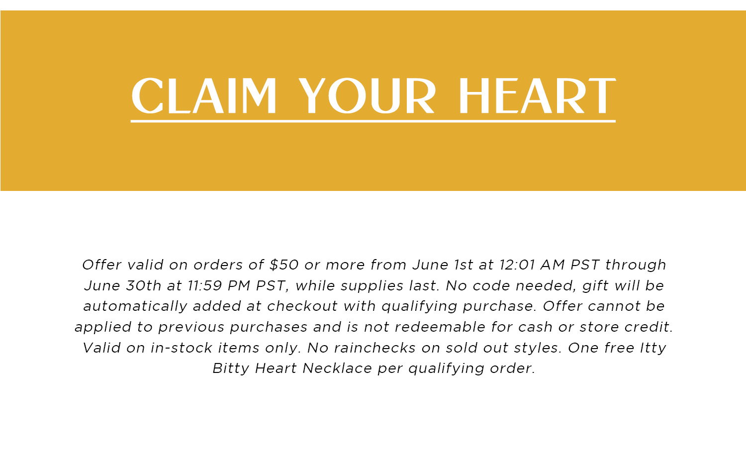 CLAIM YOUR HEART | Offer valid on orders of $50 or more from June 1st at 12:01 AM PST through June 30th at 11:59 PM PST, while supplies last. No code needed, gift will be automatically added at checkout with qualifying purchase. Offer cannot be applied to previous purchases and is not redeemable for cash or store credit. Valid on in-stock items only. No rainchecks on sold out styles. One free Itty Bitty Heart Necklace per qualifying order.