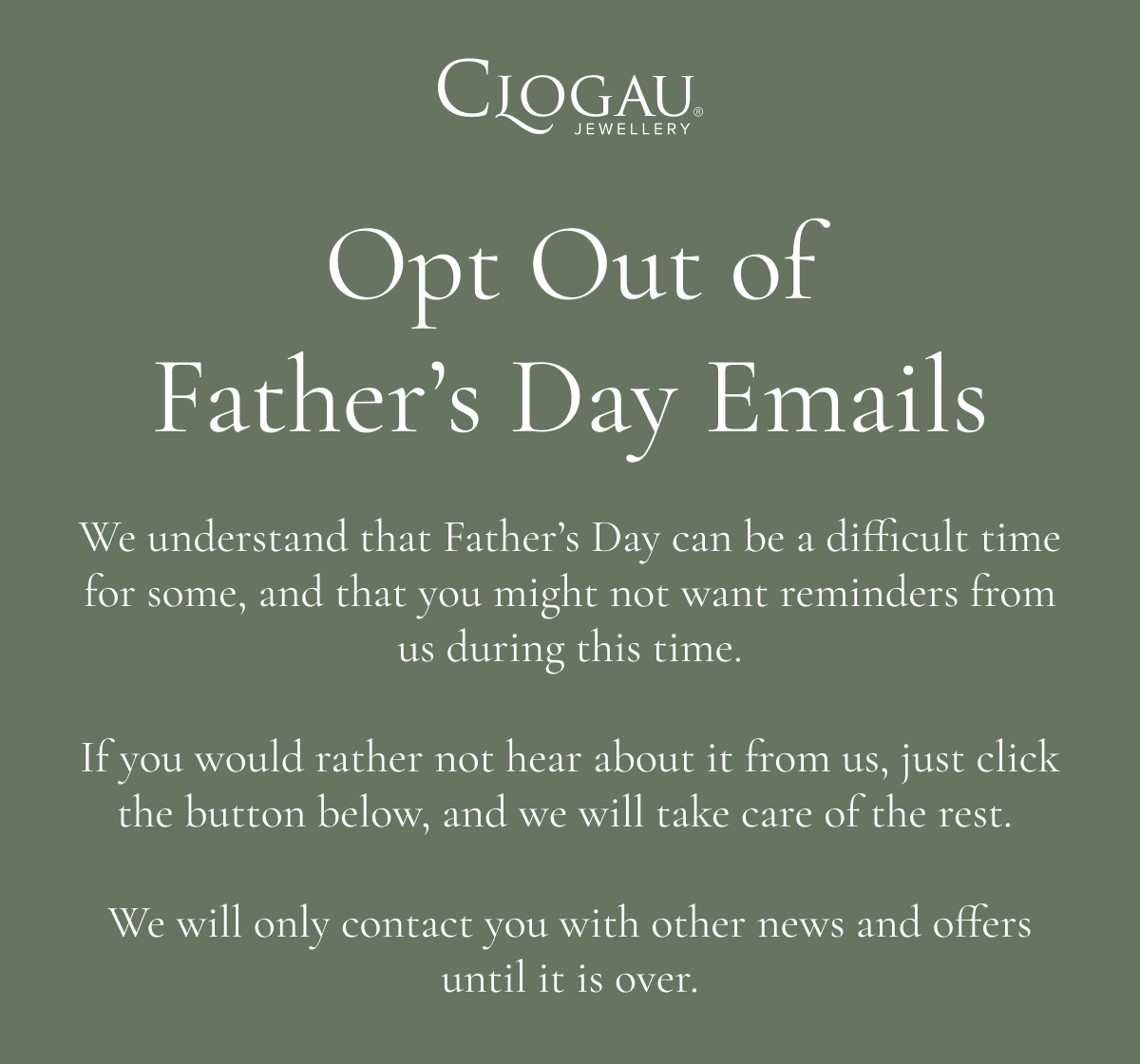 Opt Out Of Father’s Day Emails. We understand that Father’s Day can be a difficult time for some, and that you might not want reminders from us during this time. If you would rather not hear about it from us, just click the button below, and we will take care of the rest.  We will only contact you with other news and offers until it is over.
