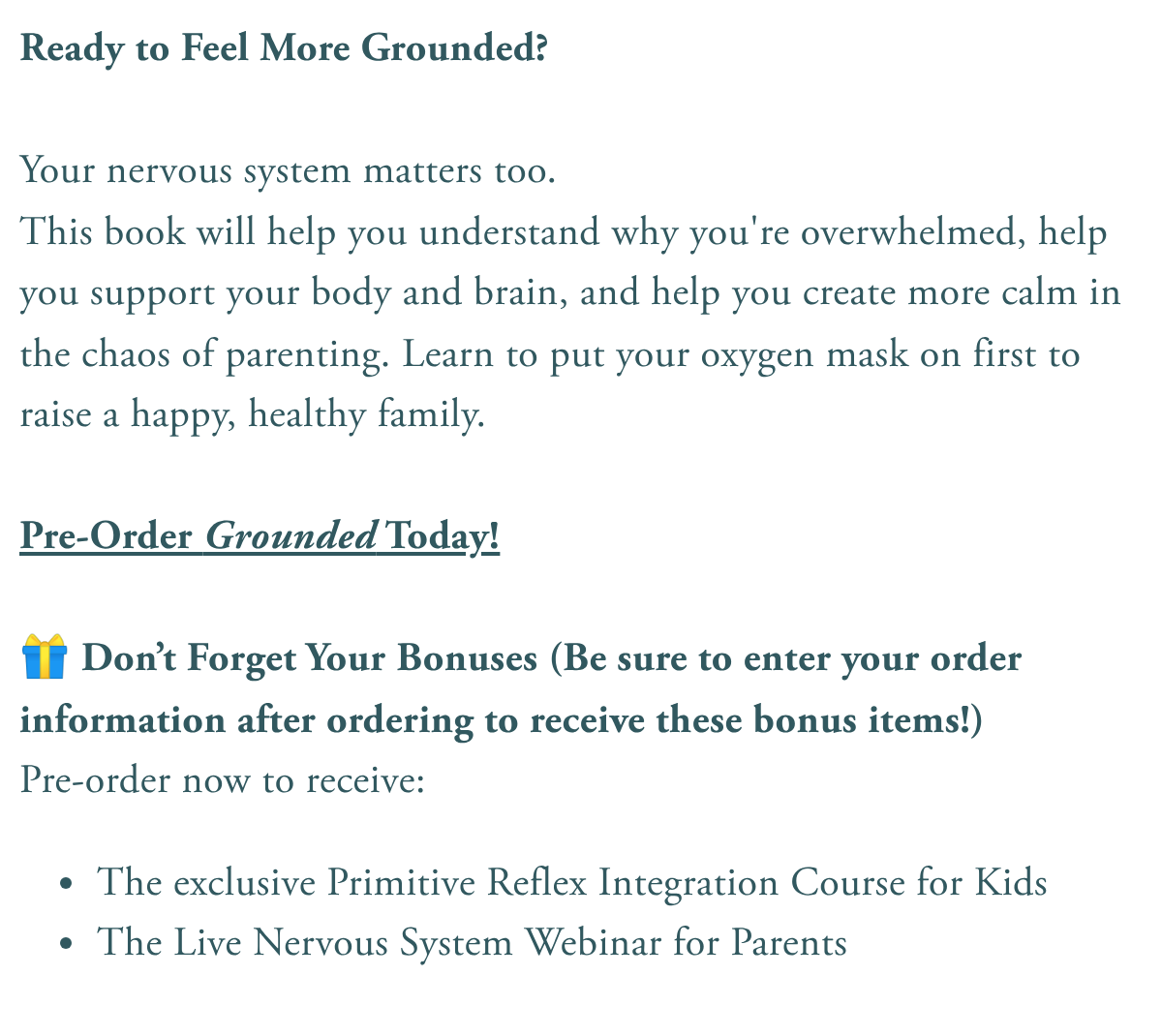 Ready to Feel More Grounded? Your nervous system matters too.This book will help you understand why you're overwhelmed, help you support your body and brain, and help you create more calm in the chaos of parenting. Learn to put your oxygen mask on first to raise a happy, healthy family. Pre-Order Grounded Today! 🎁 Don't Forget Your Bonuses (Be sure to enter your order information after ordering to receive these bonus items!)Pre-order now to receive:The exclusive Primitive Reflex Integration Course for KidsThe Live Nervous System Webinar for Parents