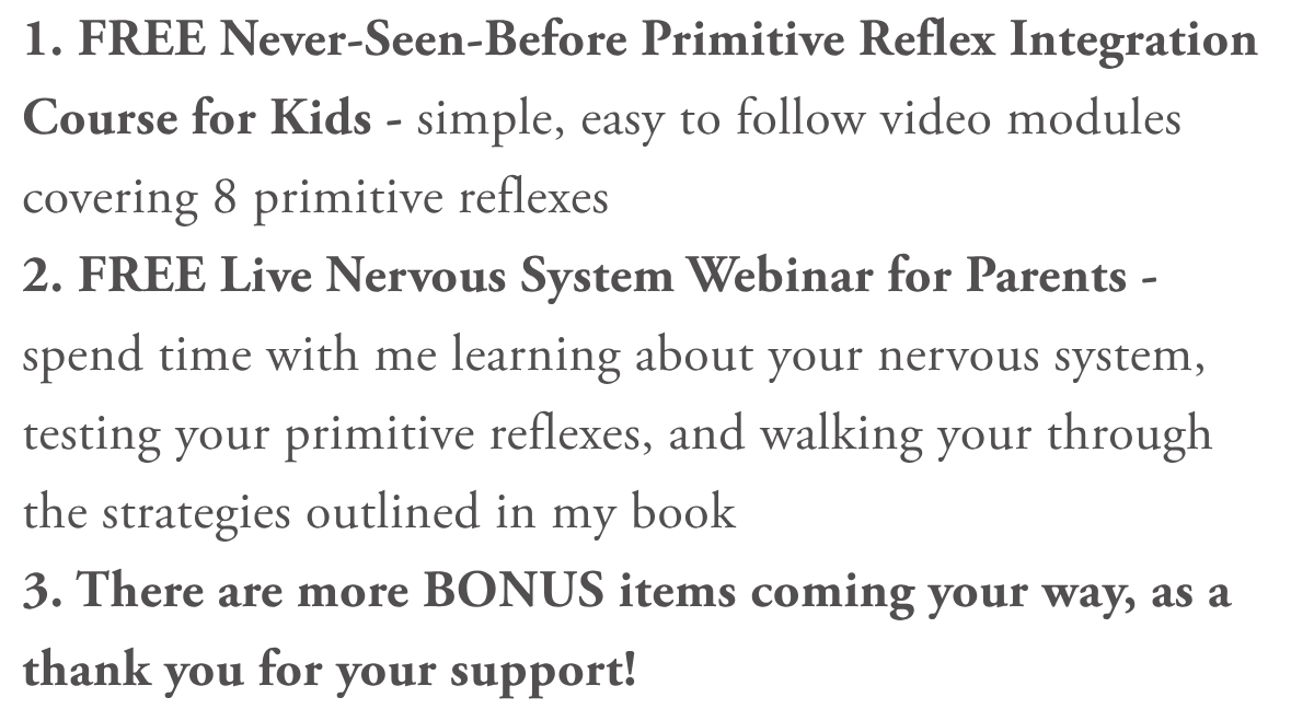 1. FREE Never-Seen-Before Primitive Reflex Integration Course for Kids - simple, easy to follow video modules covering 8 primitive reflexes2. FREE Live Nervous System Webinar for Parents - spend time with me learning about your nervous system, testing your primitive reflexes, and walking your through the strategies outlined in my book3. There are more BONUS items coming your way, as a thank you for your support!