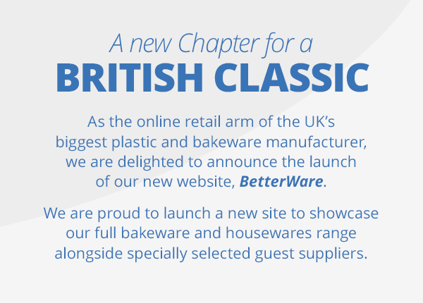A new Chapter for a British Classic. As the online retail arm of the UK’s biggest plastic and bakeware manufacturer, we are delighted to announce the launch of our new website, Betterware. We are proud to launch a new site to showcase our full bakeware and housewares range alongside specially selected guest suppliers.
