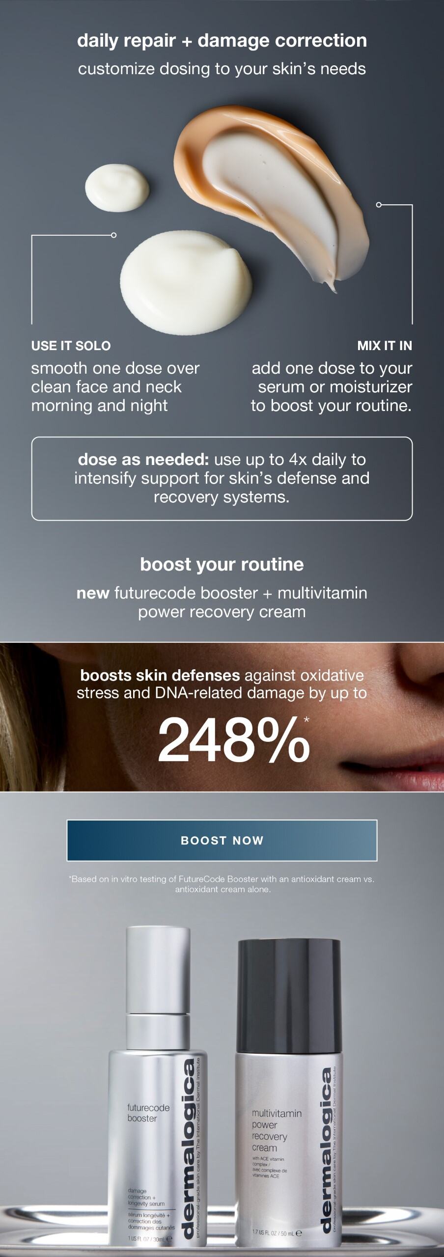 daily repair + damage correction​  customize dosing to your skin’s needs​  ​  use it solo: smooth one dose over clean face and neck AM + PM​  mix it in: add a dose to your serum or moisturizer to boost your routine​  dose as needed: use up to 4x daily to intensify support for skin’s defense and recovery systems | boost your routine​  new futurecode booster + multivitamin power recovery cream​  ​  boosts skin defenses against oxidative stress and DNA-related damage by up to 248%* ​  ​  BOOST NOW ​  ​  *Based on in vitro testing of FutureCode Booster with an antioxidant cream vs. antioxidant cream alone.  