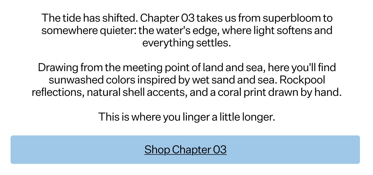 The tide has
 shifted. Chapter 03 takes us from superbloom to somewhere quieter: the water's edge, where light softens and everything settles. Drawing from the meeting point of land and sea, here you'll find sunwashed colors inspired by wet sand and sea. Rockpool reflections, natural shell accents, and a coral print drawn by hand. This is where you linger a little longer.