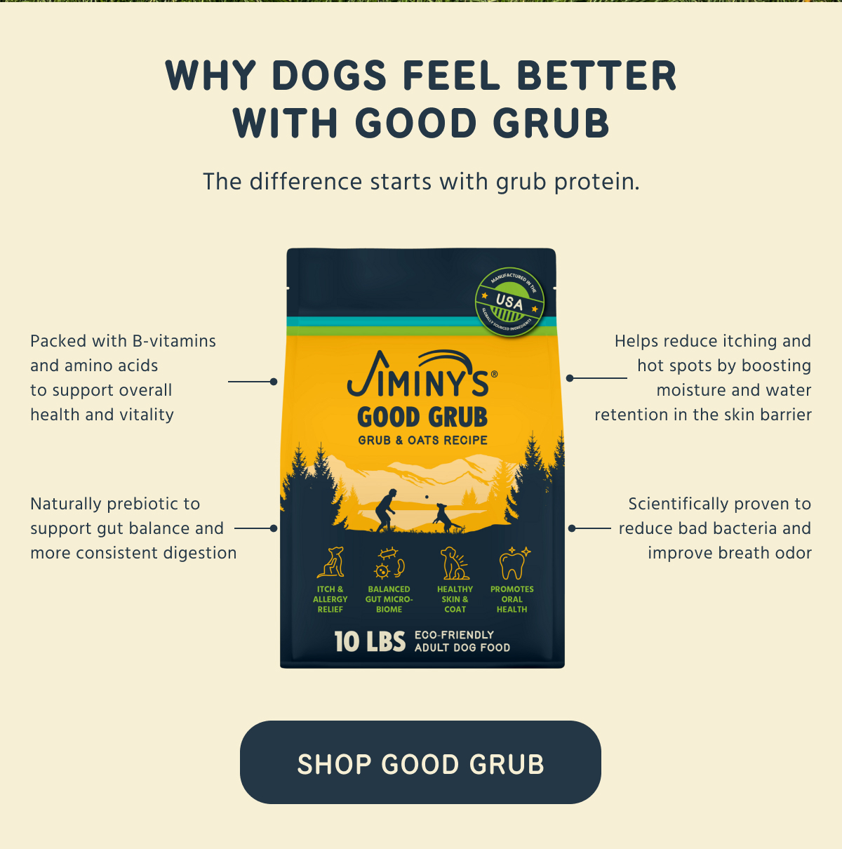 WHY DOGS FEEL BETTER WITH GOOD GRUB The difference starts with grub protein.  ⚈ Packed with B-vitamins and amino acids to support overall health and vitality ⚈ Naturally prebiotic to support gut balance and more consistent digestion ⚈ Helps reduce itching and hot spots by boosting moisture and water retention in the skin barrier ⚈ Scientifically proven to reduce bad bacteria and improve breath odor -- SHOP GOOD GRUB