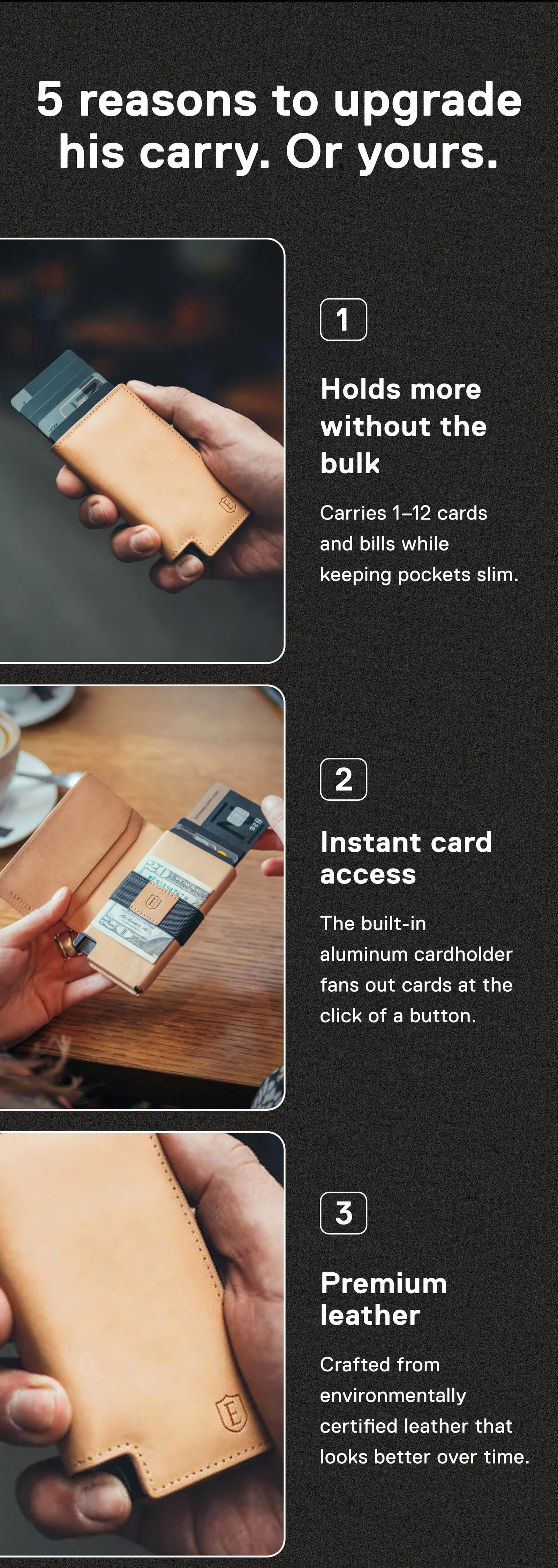 5 reasons to upgrade his carry. Or yours. 1. Holds more without the bulk Carries 1–12 cards and bills while keeping pockets slim.  2. Instant card access The built-in aluminum cardholder fans out cards at the click of a button.  3. Premium leather Crafted from environmentally certified leather that looks better over time.