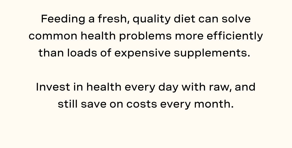 Feeding a fresh, quality diet can solve common health problems more efficiently than loads of expensive supplements.   Invest in health every day with raw, and still save on costs every month.