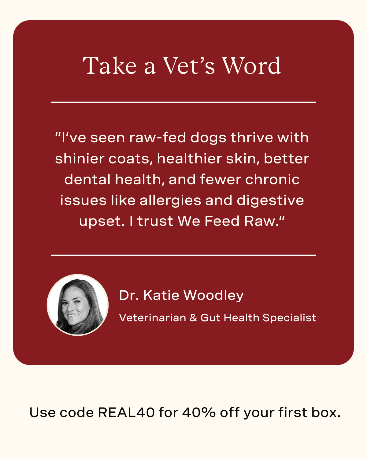 “I’ve seen raw-fed dogs thrive with shinier coats, healthier skin, better dental health, and fewer chronic issues like allergies and digestive upset. I trust We Feed Raw.” - Dr. Katie Woodley
