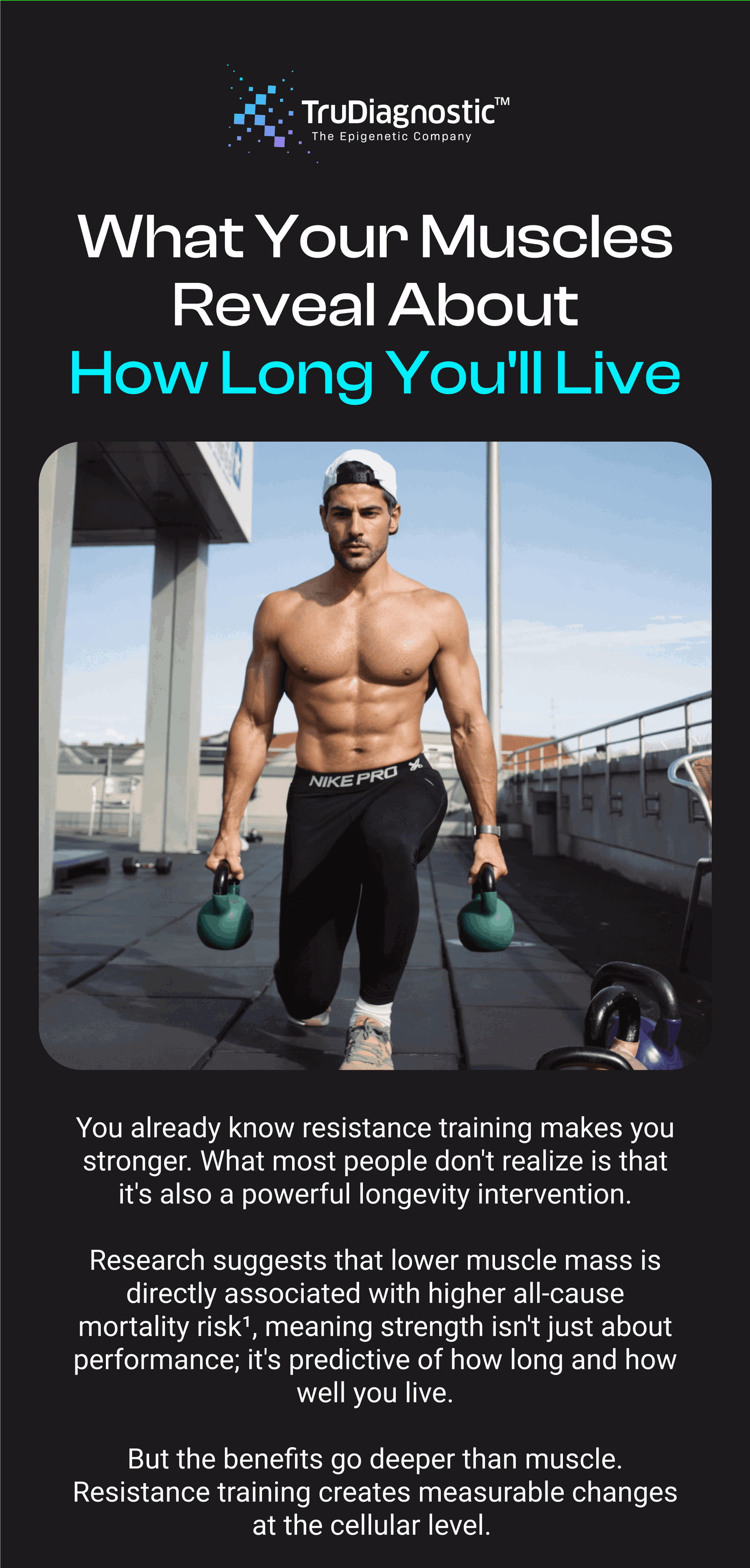 What Your Muscles Reveal About How Long You'll Live You already know resistance training makes you stronger. What most people don't realize is that it's also a powerful longevity intervention. Research suggests that lower muscle mass is directly associated with higher all-cause mortality risk¹, meaning strength isn't just about performance; it's predictive of how long and how well you live. But the benefits go deeper than muscle. Resistance training creates measurable changes at the cellular level.