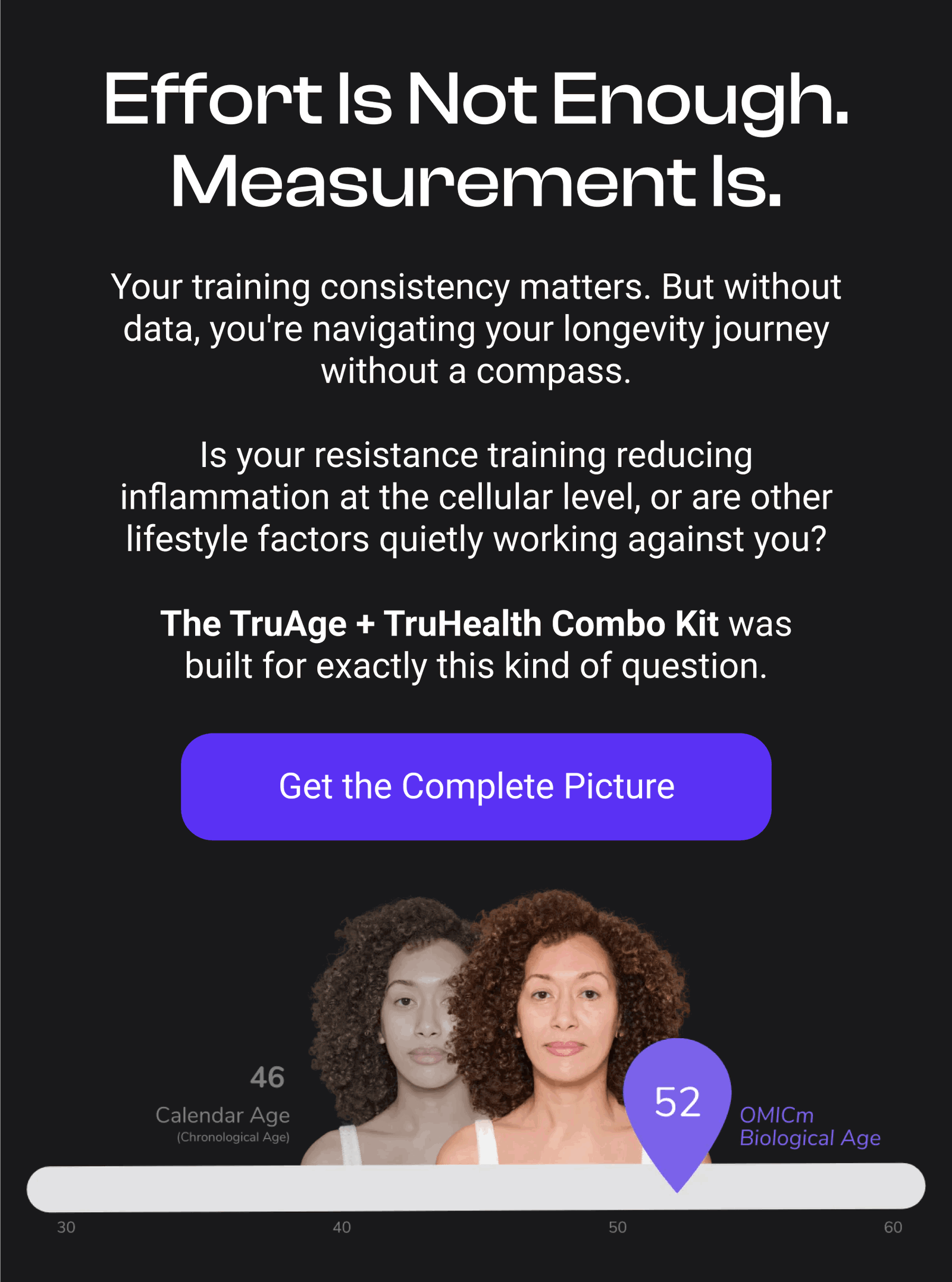 Effort Is Not Enough. Measurement Is. Your training consistency matters. But without data, you're navigating your longevity journey without a compass. Is your resistance training reducing inflammation at the cellular level, or are other lifestyle factors quietly working against you? The TruAge + TruHealth Combo Kit was built for exactly this kind of question. [GET THE COMPLETE PICTURE]
