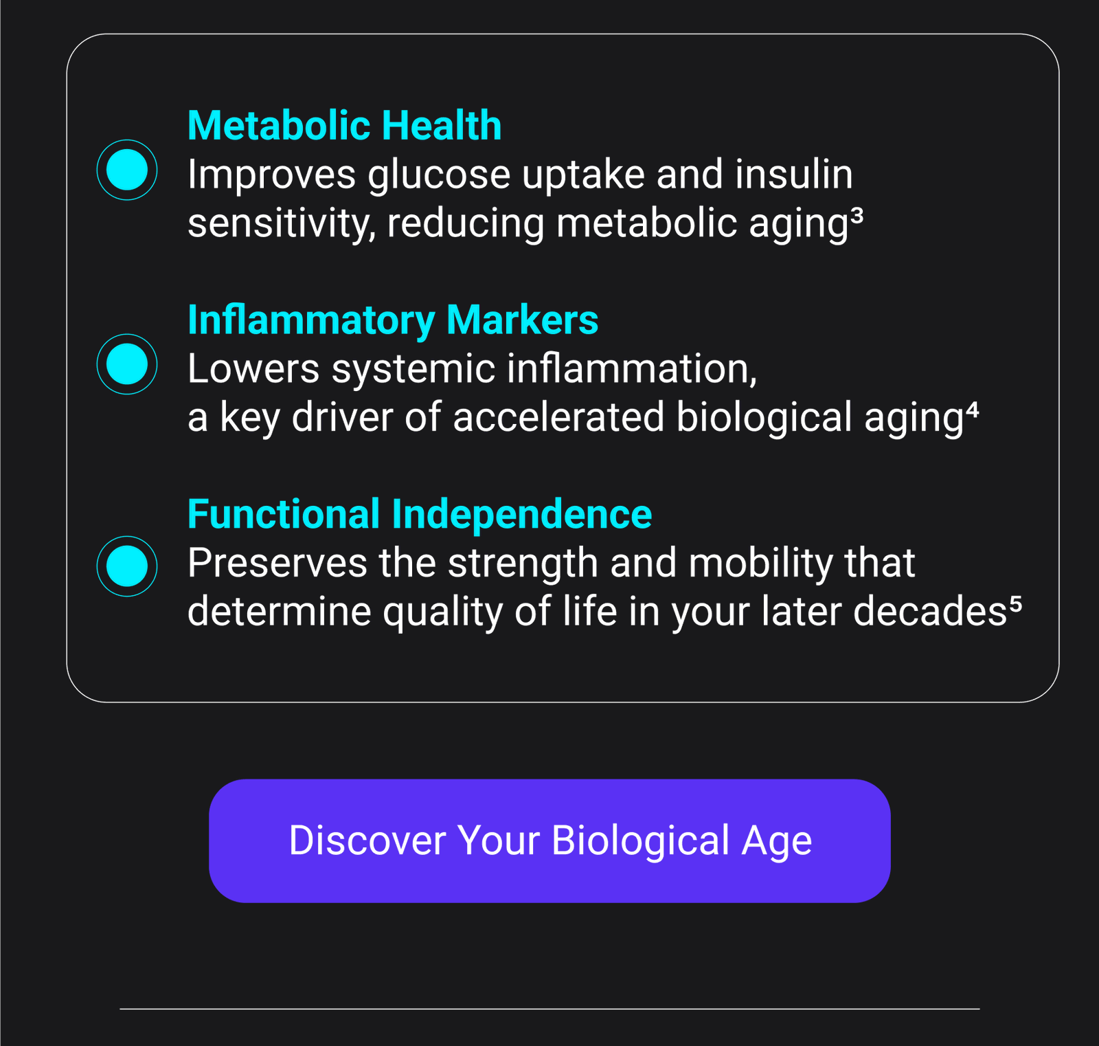 Metabolic Health Improves glucose uptake and insulin sensitivity, reducing metabolic aging³ Inflammatory Markers Lowers systemic inflammation, a key driver of accelerated biological aging4 Functional Independence Preserves the strength and mobility that determine quality of life in your later decades5 [DISCOVER YOUR BIOLOGICAL AGE]