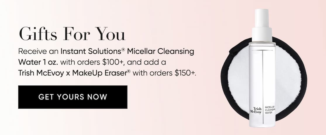 Gifts For You–Receive an Instant Solutions® Micellar Cleansing Water 1 oz with orders $100+  add a Trish McEvoy x MakeUp Eraser®  with orders $150+  | SHOP NOW