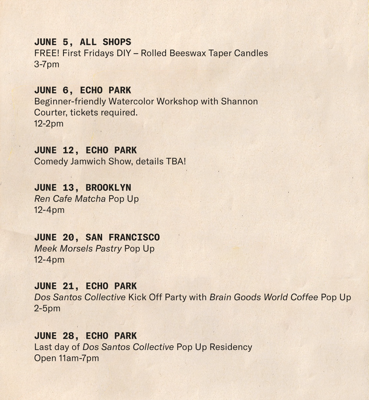 June 5, All Shops FREE! First Fridays DIY – Rolled Beeswax Taper Candles      3-7pm  June 6, Echo Park Beginner-friendly Watercolor Workshop with Shannon Courter, tickets required.      12-2pm  June 12, Echo Park Comedy Jamwich Show, details TBA!  June 13, Brooklyn   Ren Cafe Matcha Pop Up      12-4pm  June 21, Echo Park Dos Santos Collective Kick Off Party with Brain Goods World Coffee Pop Up 2-5pm  June 20, San Francisco Meek Morsels Pastry Pop Up   June 28, Echo Park Last day of Dos Santos Collective Pop Up Residency       Open 11am-7pm
