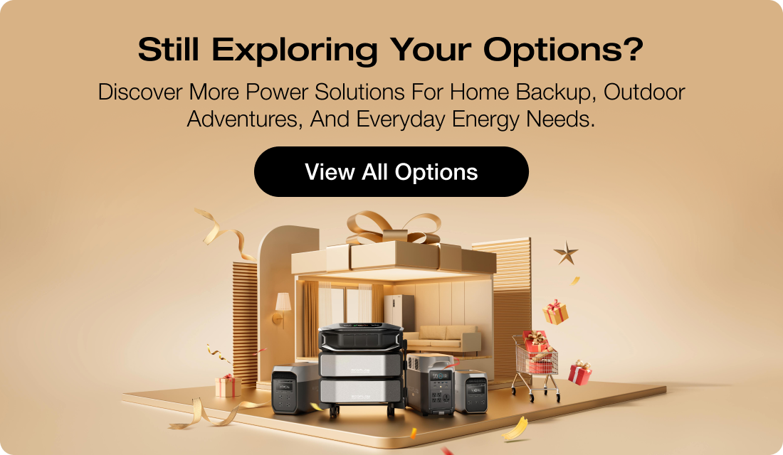 Still Exploring Your Options? Discover more power solutions for home backup, outdoor adventures, and everyday energy needs. [View All Options]