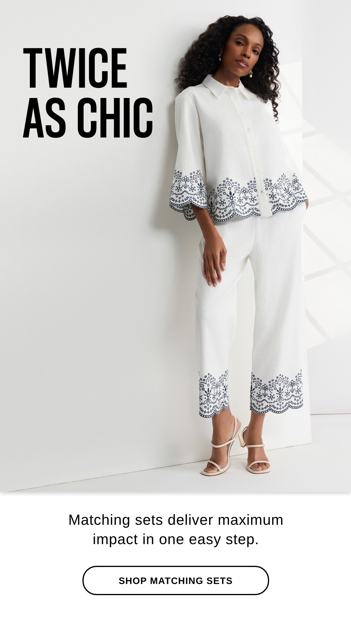 TWICE AS CHIC Matching sets deliver maximum impact in one step. -SHOP MATCHING SETS >>