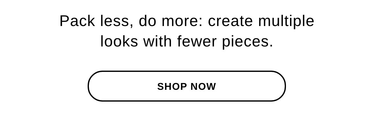 Pack less, do more: create multiple looks with fewer pieces. - SHOP NOW >>