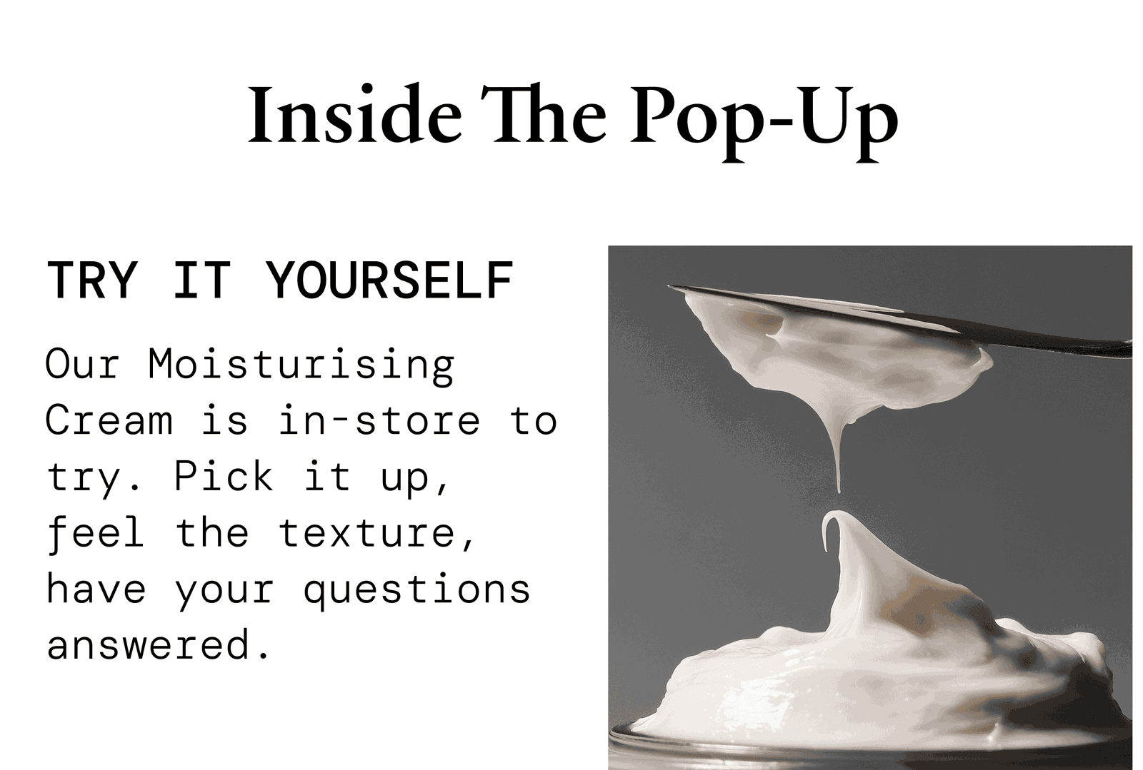 Inside the pop-up. Try it yourself — The Moisturising Cream is in store to try. Pick it up, feel the texture, have your questions answered.