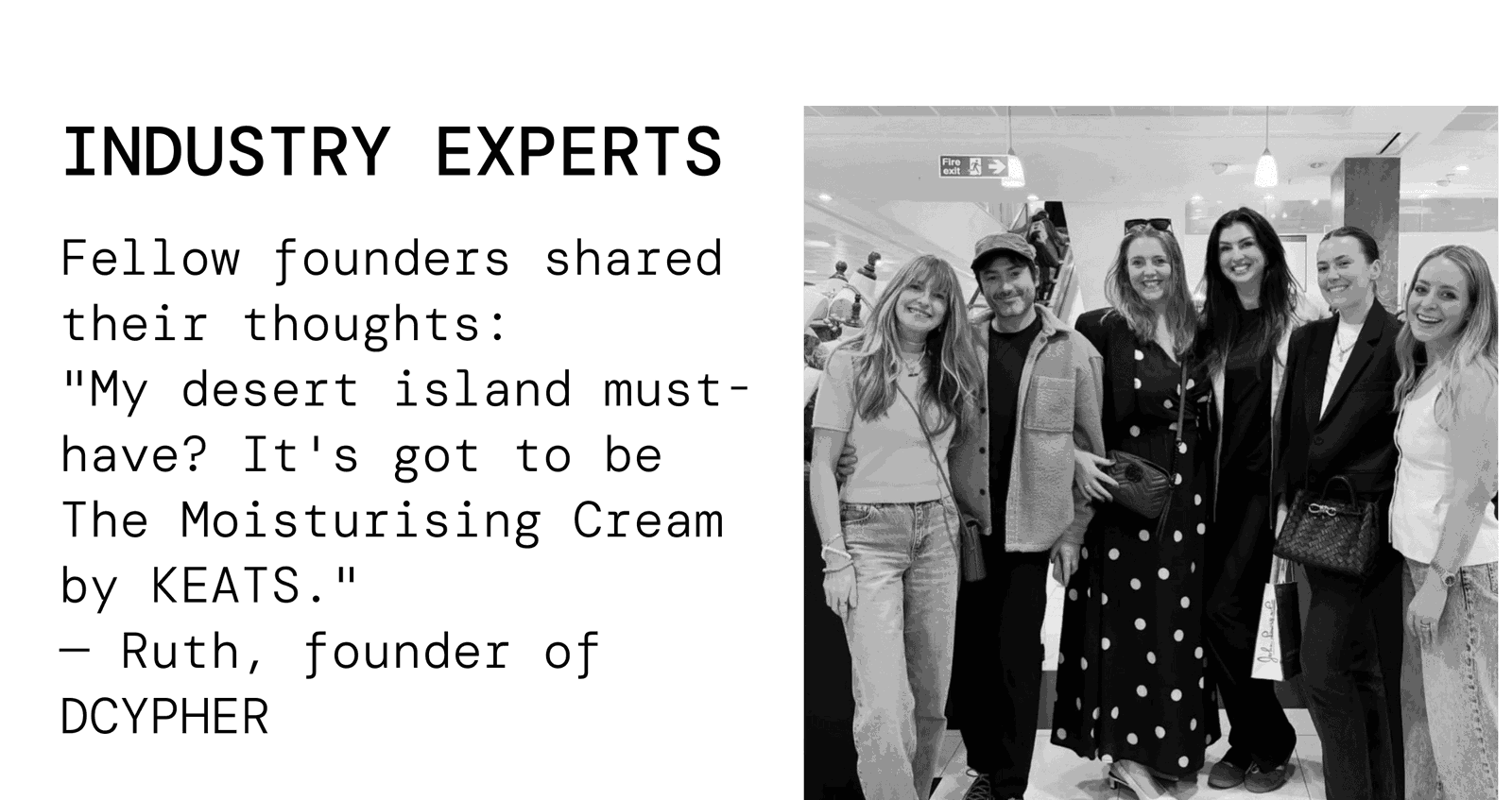 Industry experts. Fellow founders shared their thoughts: "My desert island must-have? It's got to be The Moisturising Cream by KEATS." — Ruth, founder of DCYPHER.