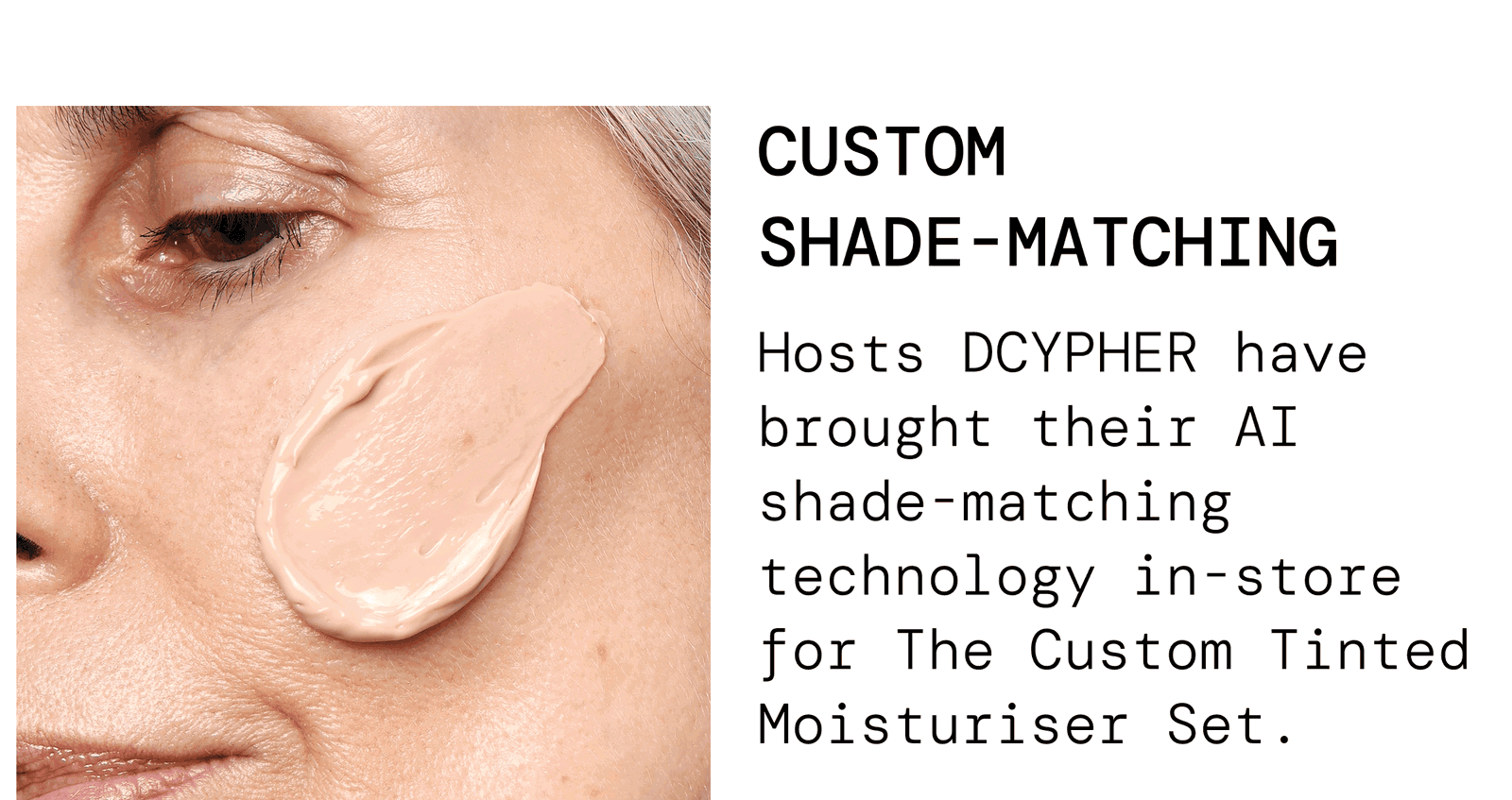 Custom shade-matching. Hosts DCYPHER have brought their AI shade-matching technology in store for The Custom Tinted Moisturiser Set.