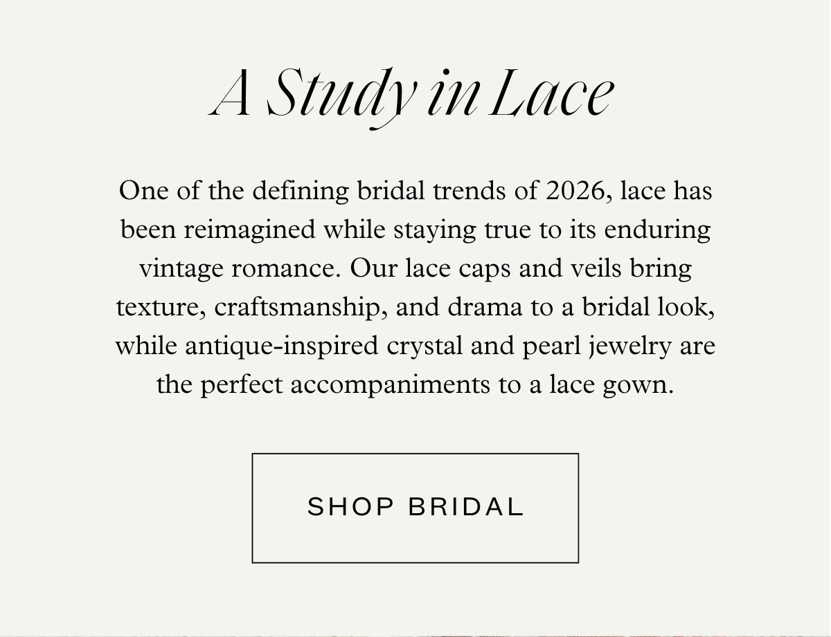 A Study in Lace - One of the defining bridal trends of 2026, lace has been reimagined while staying true to its enduring vintage romance. Our lace caps and veils bring texture, craftsmanship, and drama to a bridal look, while antique-inspired crystal and pearl jewelry are the perfect accompaniments to a lace gown. - Shop Bridal