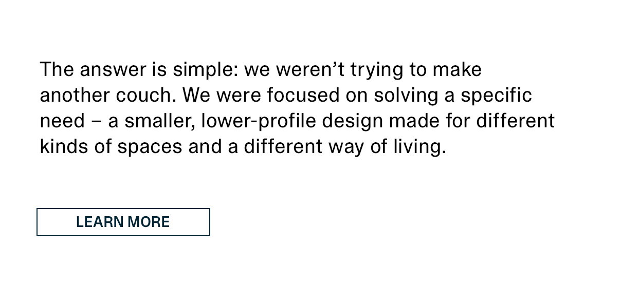 The answer is simple: we weren't trying to make another couch. We were focused on solving a specific need - a smaller, lower-profile design made for different kinds of spaces and a different way of living. | LEARN MORE >>