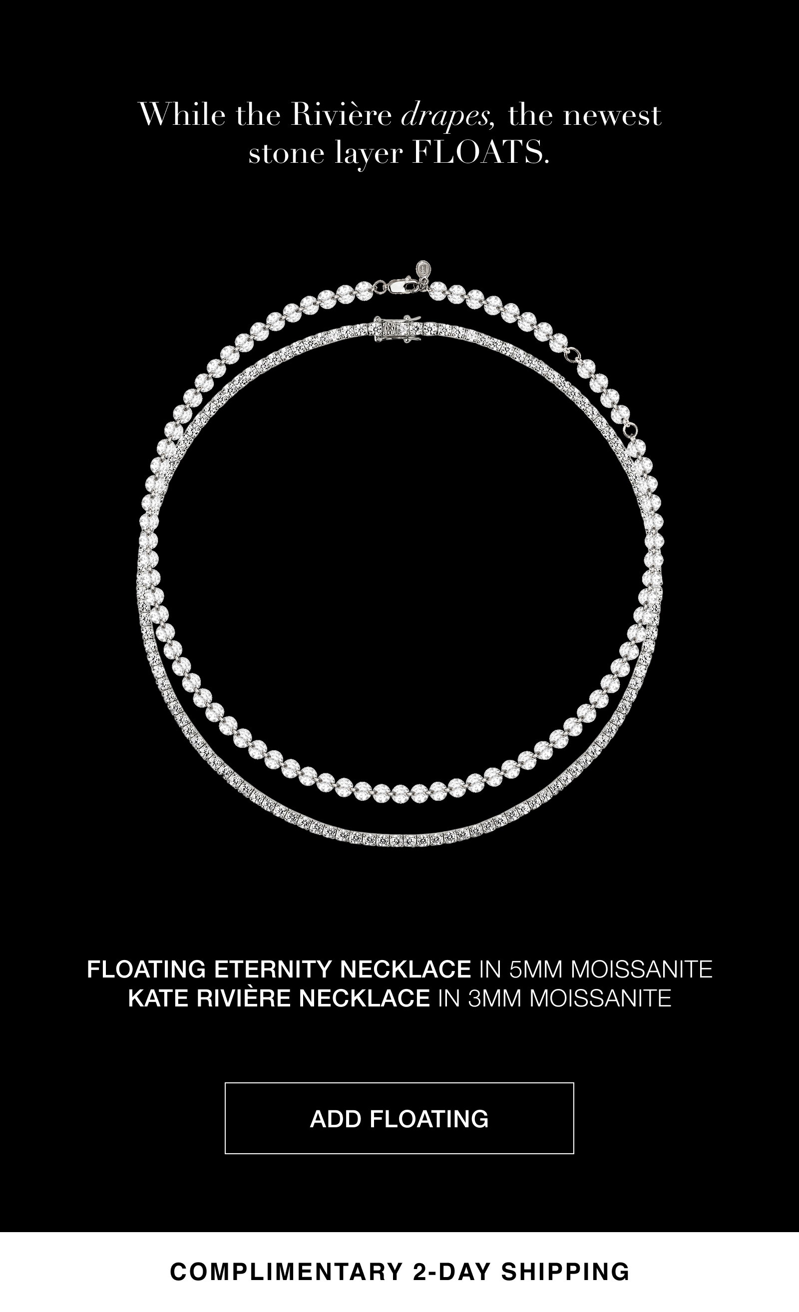 While the Riviere drapes, the newest stone layer floats. Add a Floating Eternity Necklace in 5MM Moissanite to your stack, and get complimentary 2-day shipping.