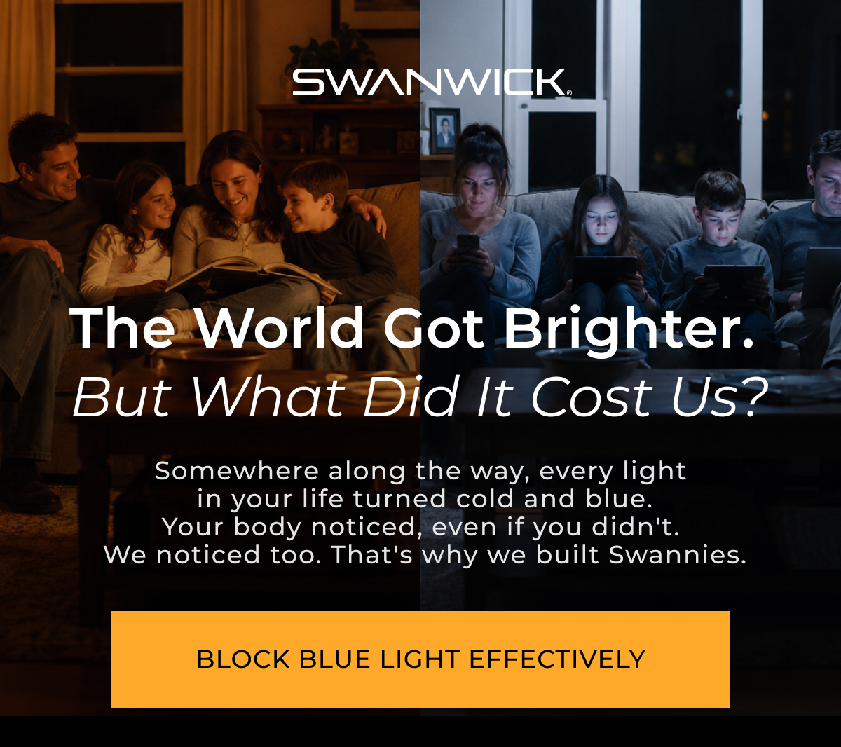  The world got brighter.  But what did it cost us? Somewhere along the way, every light  in your life turned cold and blue. Your body noticed, even if you didn't.  We noticed too. That's why we built Swannies.