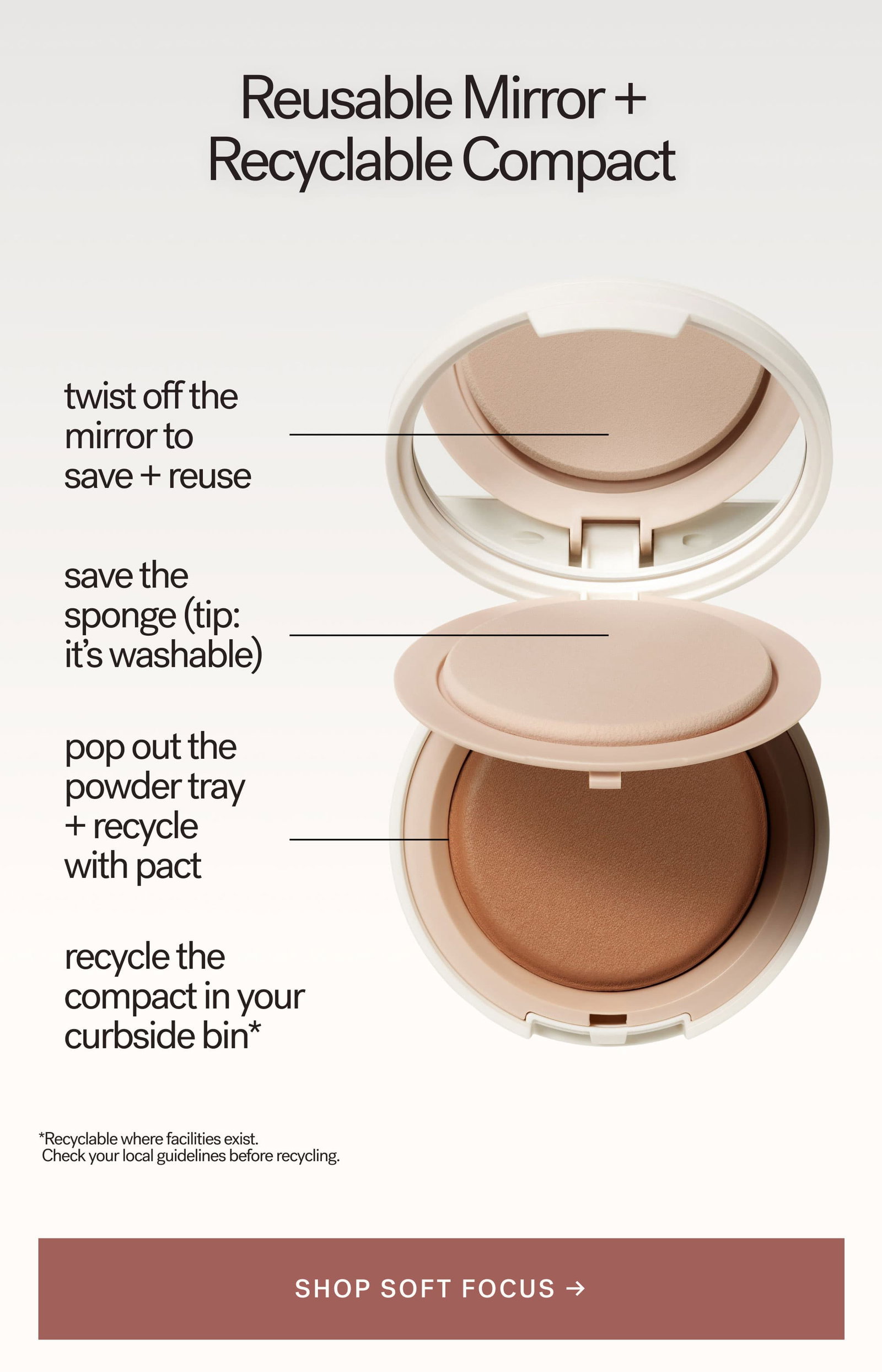Reusable Mirror + Recyclable Compact    twist off the mirror to save + reuse  save the sponge (tip: it's washable)  pop out the powder tray + recycle _ with pact  recycle the compact in your curbside bin*  [ SHOP SOFT FOCUS ]