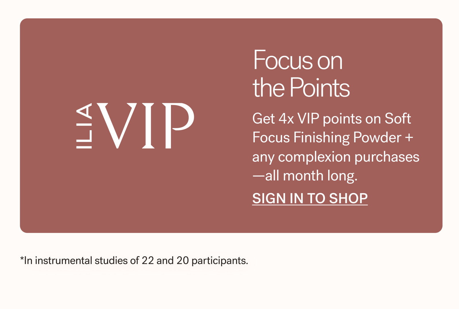 ILIA VIP   Focus on the points  Get 4x VIP points on Soft Focus Finishing Powder + any complexion purchases —all month long.  SIGN IN TO SHOP